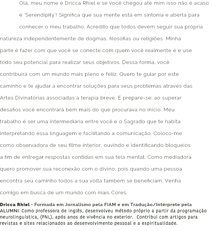  Olá, meu nome é Dricca Rhiel e se você chegou até mim isso não é acaso - é ‘Serendipity’! Significa que sua mente está em sintonia e aberta para conhecer o meu trabalho. Acredito que todos devem seguir sua própria natureza independentemente de dogmas, filosofias ou religiões. Minha parte é fazer com que você se conecte com quem você realmente é e use todo seu potencial para realizar seus objetivos. Dessa forma, você contribuirá com um mundo mais pleno e feliz. Quero te guiar por este caminho e te ajudar a encontrar soluções para seus problemas através das Artes Divinatórias associadas à terapia breve. E prepare-se: ao superar desafios você encontrará bem mais do que procurava no início. Meu trabalho é ser uma intermediária entre você e o Sagrado que te habita interpretando essa linguagem e facilitando a comunicação. Coloco-me como observadora de seu filme interior, ouvindo e identificando bloqueios a fim de entregar respostas contidas em sua tela mental. Como mediadora quero promover sua reconexão com o divino, pois quando uma pessoa encontra seu caminho todos a sua volta também se beneficiam. Venha comigo em busca de um mundo com mais Cores. Dricca Rhiel • Formada em Jornalismo pela FIAM e em Tradução/Intérprete pela ALUMNI. Como professora de inglês, desenvolveu método próprio a partir da programação neurolinguística, (PNL), após anos de vivência no exterior. Contribui com artigos para revistas e sites relacionados ao desenvolvimento pessoal e a espiritualidade.